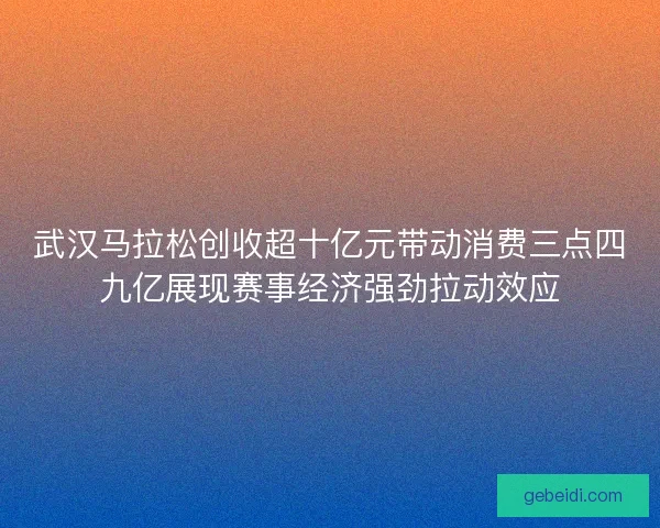 武汉马拉松创收超十亿元带动消费三点四九亿展现赛事经济强劲拉动效应