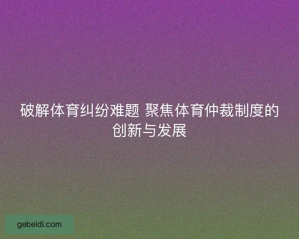 破解体育纠纷难题 聚焦体育仲裁制度的创新与发展