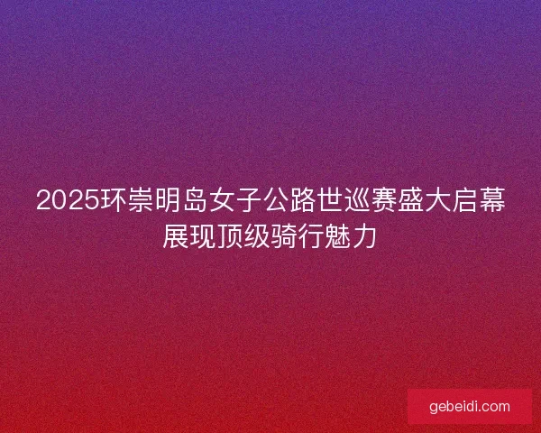 2025环崇明岛女子公路世巡赛盛大启幕展现顶级骑行魅力