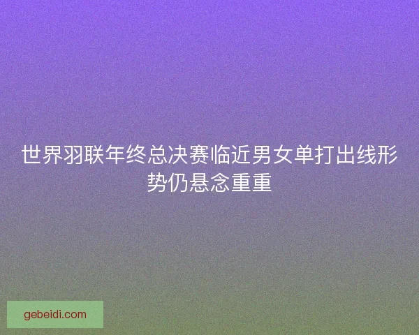 世界羽联年终总决赛临近男女单打出线形势仍悬念重重