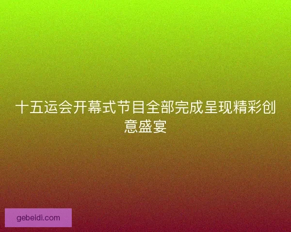 十五运会开幕式节目全部完成呈现精彩创意盛宴